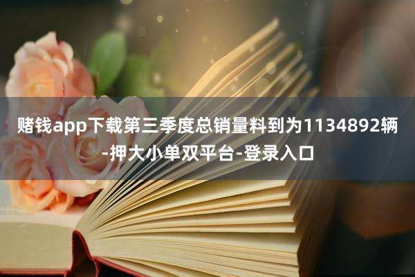 赌钱app下载第三季度总销量料到为1134892辆-押大小单双平台-登录入口