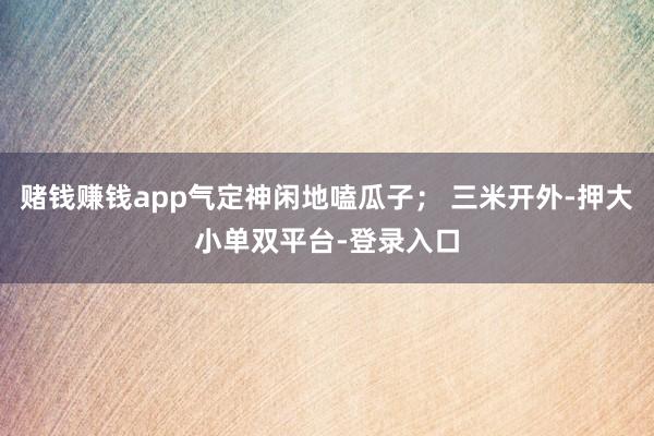 赌钱赚钱app气定神闲地嗑瓜子； 三米开外-押大小单双平台-登录入口