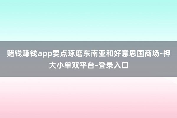 赌钱赚钱app要点琢磨东南亚和好意思国商场-押大小单双平台-登录入口