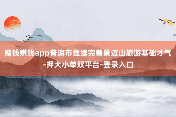 赌钱赚钱app普洱市捏续完善景迈山旅游基础才气-押大小单双平台-登录入口