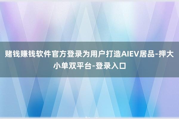 赌钱赚钱软件官方登录为用户打造AIEV居品-押大小单双平台-登录入口