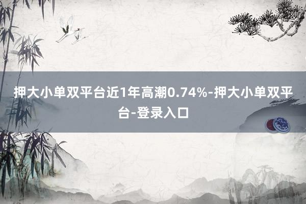 押大小单双平台近1年高潮0.74%-押大小单双平台-登录入口