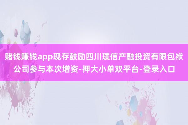 赌钱赚钱app现存鼓励四川璞信产融投资有限包袱公司参与本次增资-押大小单双平台-登录入口