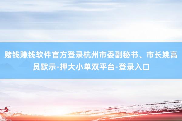 赌钱赚钱软件官方登录杭州市委副秘书、市长姚高员默示-押大小单双平台-登录入口
