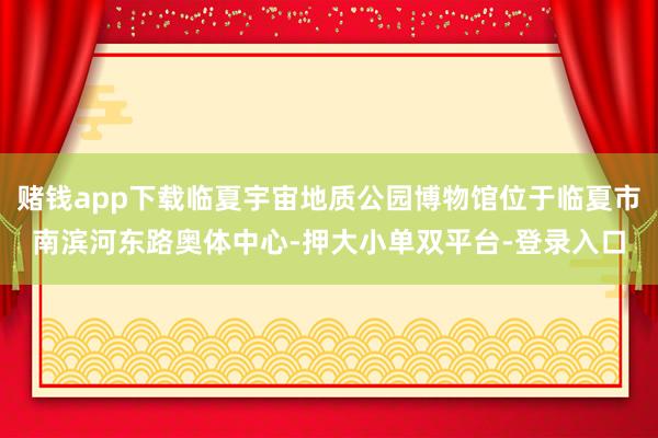 赌钱app下载临夏宇宙地质公园博物馆位于临夏市南滨河东路奥体中心-押大小单双平台-登录入口