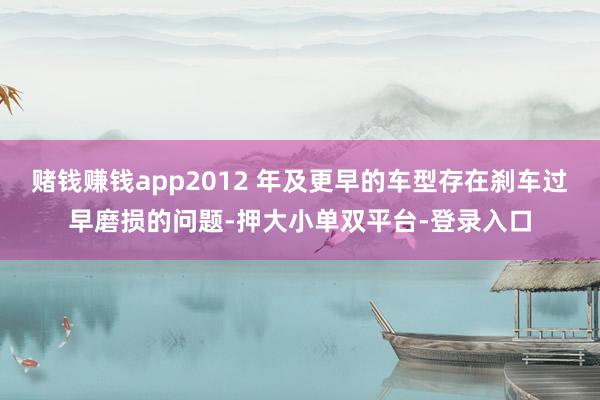 赌钱赚钱app2012 年及更早的车型存在刹车过早磨损的问题-押大小单双平台-登录入口