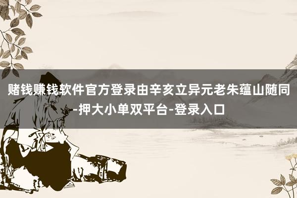 赌钱赚钱软件官方登录由辛亥立异元老朱蕴山随同-押大小单双平台-登录入口