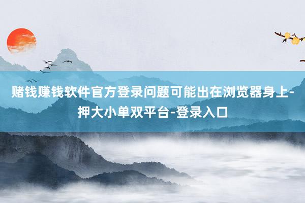 赌钱赚钱软件官方登录问题可能出在浏览器身上-押大小单双平台-登录入口
