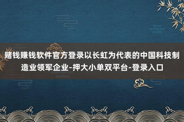 赌钱赚钱软件官方登录以长虹为代表的中国科技制造业领军企业-押大小单双平台-登录入口