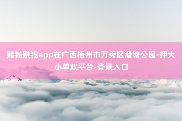 赌钱赚钱app在广西梧州市万秀区潘塘公园-押大小单双平台-登录入口