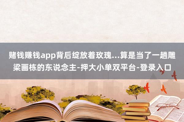 赌钱赚钱app背后绽放着玫瑰...算是当了一趟雕梁画栋的东说念主-押大小单双平台-登录入口