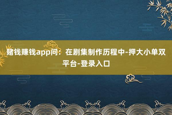 赌钱赚钱app问:在剧集制作历程中-押大小单双平台-登录入口