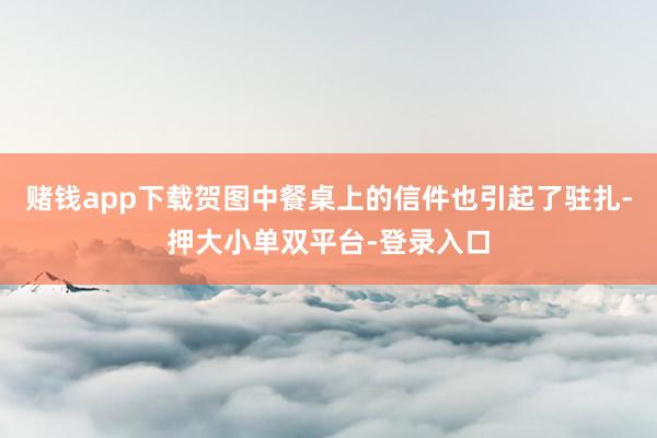 赌钱app下载贺图中餐桌上的信件也引起了驻扎-押大小单双平台-登录入口