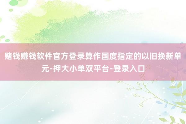 赌钱赚钱软件官方登录算作国度指定的以旧换新单元-押大小单双平台-登录入口